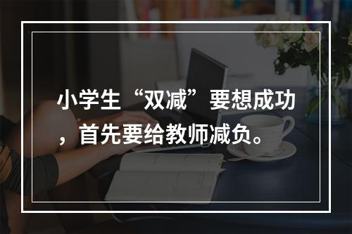 小学生“双减”要想成功，首先要给教师减负。