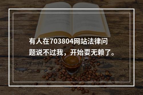 有人在703804网站法律问题说不过我，开始耍无赖了。