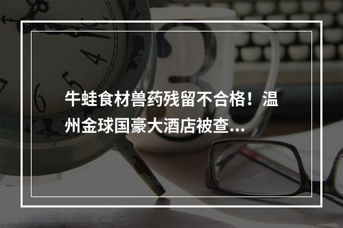 牛蛙食材兽药残留不合格！温州金球国豪大酒店被查...