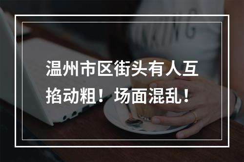温州市区街头有人互掐动粗！场面混乱！