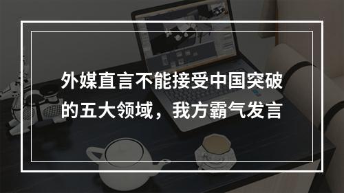 外媒直言不能接受中国突破的五大领域，我方霸气发言