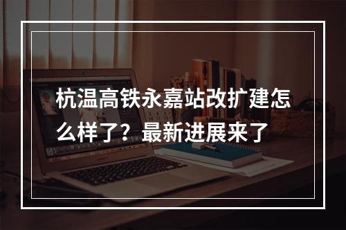 杭温高铁永嘉站改扩建怎么样了？最新进展来了