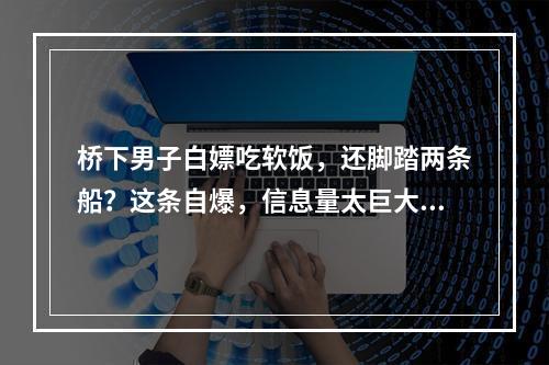 桥下男子白嫖吃软饭，还脚踏两条船？这条自爆，信息量太巨大...