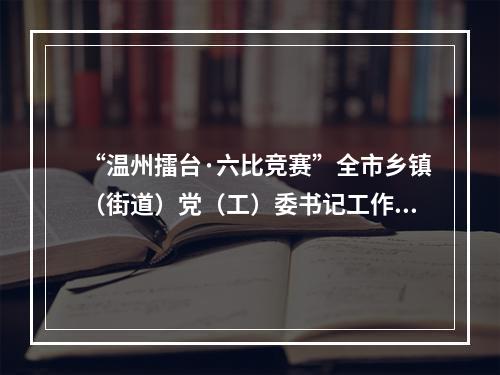 “温州擂台·六比竞赛”全市乡镇（街道）党（工）委书记工作交流会召开