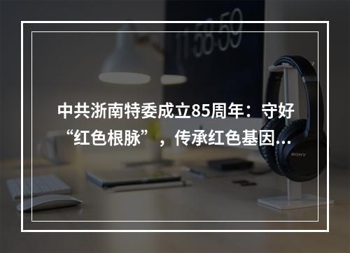 中共浙南特委成立85周年：守好“红色根脉”，传承红色基因，走好新的赶考之 ...