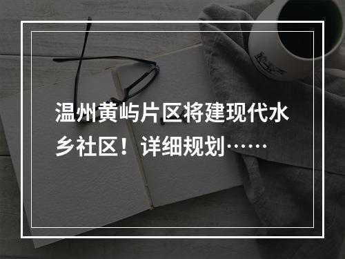温州黄屿片区将建现代水乡社区！详细规划……