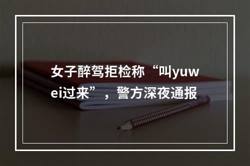女子醉驾拒检称“叫yuwei过来”，警方深夜通报