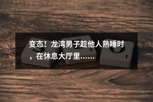 变态！龙湾男子趁他人熟睡时，在休息大厅里......