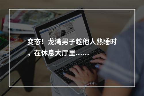 变态！龙湾男子趁他人熟睡时，在休息大厅里......
