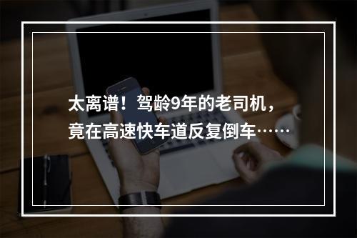 太离谱！驾龄9年的老司机，竟在高速快车道反复倒车……