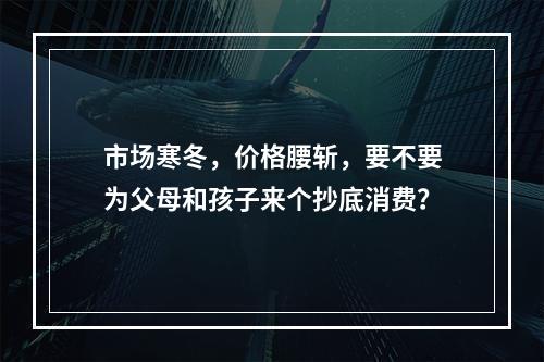 市场寒冬，价格腰斩，要不要为父母和孩子来个抄底消费？