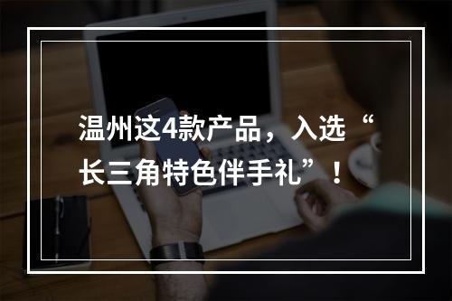 温州这4款产品，入选“长三角特色伴手礼”！