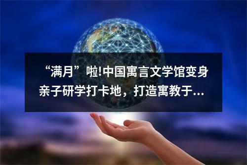 “满月”啦!中国寓言文学馆变身亲子研学打卡地，打造寓教于乐文化样本