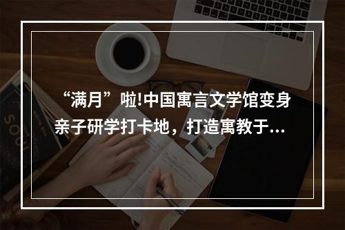 “满月”啦!中国寓言文学馆变身亲子研学打卡地，打造寓教于乐文化样本