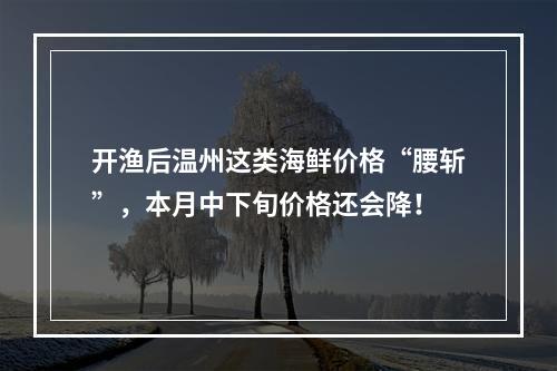 开渔后温州这类海鲜价格“腰斩”，本月中下旬价格还会降！