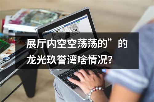 展厅内空空荡荡的”的龙光玖誉湾啥情况？