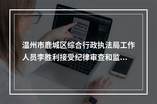 温州市鹿城区综合行政执法局工作人员李胜利接受纪律审查和监察调查