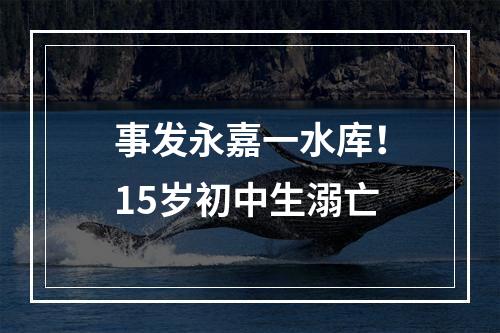 事发永嘉一水库！15岁初中生溺亡