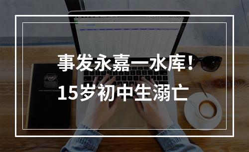 事发永嘉一水库！15岁初中生溺亡