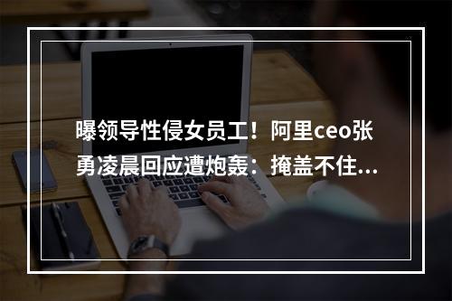 曝领导性侵女员工！阿里ceo张勇凌晨回应遭炮轰：掩盖不住才出来假惺惺？