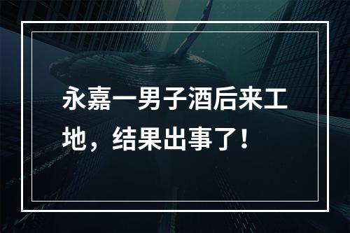 永嘉一男子酒后来工地，结果出事了！