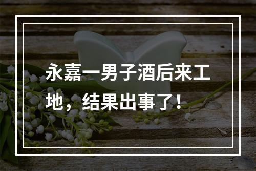 永嘉一男子酒后来工地，结果出事了！