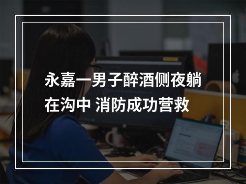 永嘉一男子醉酒侧夜躺在沟中 消防成功营救