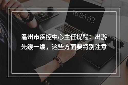温州市疾控中心主任提醒：出游先缓一缓，这些方面要特别注意