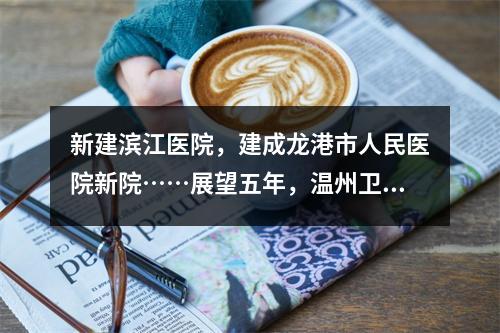 新建滨江医院，建成龙港市人民医院新院……展望五年，温州卫生健康事业有这 ...
