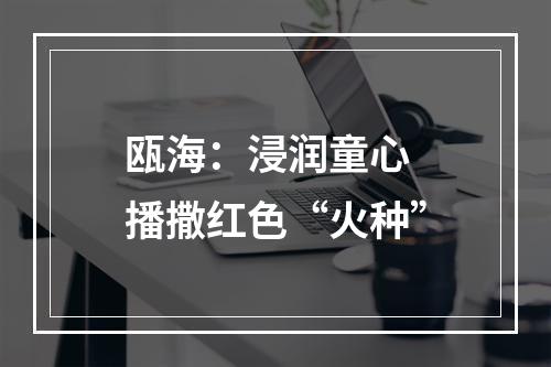 瓯海：浸润童心 播撒红色“火种”