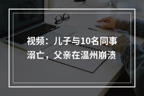 视频：儿子与10名同事溺亡，父亲在温州崩溃