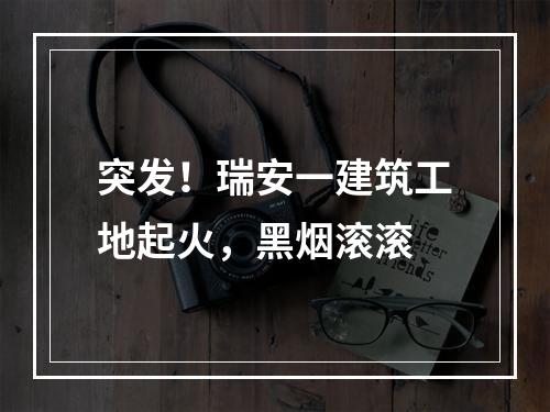突发！瑞安一建筑工地起火，黑烟滚滚