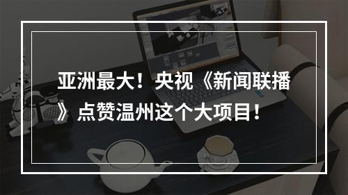 亚洲最大！央视《新闻联播》点赞温州这个大项目！