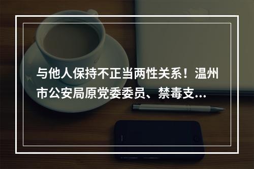 与他人保持不正当两性关系！温州市公安局原党委委员、禁毒支队支队长陈先微开除党籍