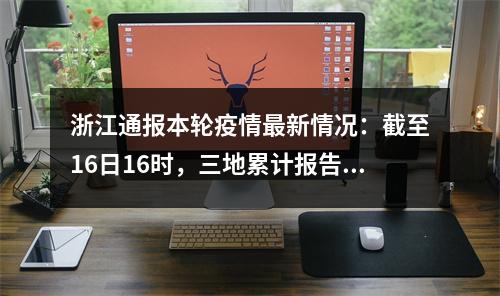 浙江通报本轮疫情最新情况：截至16日16时，三地累计报告确诊病例342例、无症状感染...