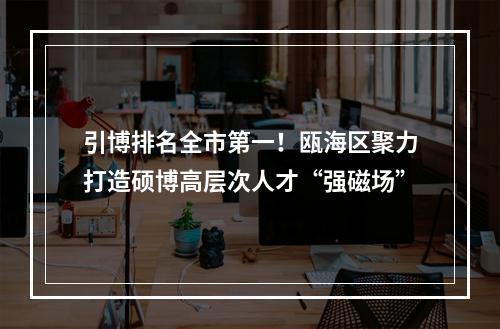 引博排名全市第一！瓯海区聚力打造硕博高层次人才“强磁场”