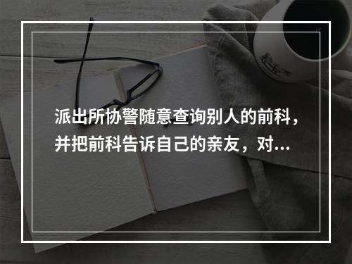 派出所协警随意查询别人的前科，并把前科告诉自己的亲友，对吗？
