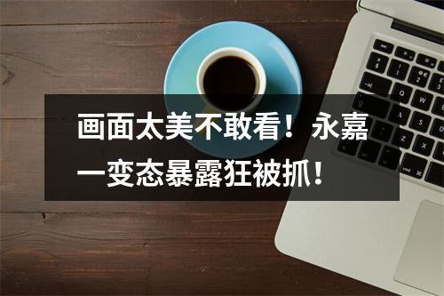 画面太美不敢看！永嘉一变态暴露狂被抓！