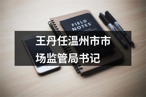 王丹任温州市市场监管局书记
