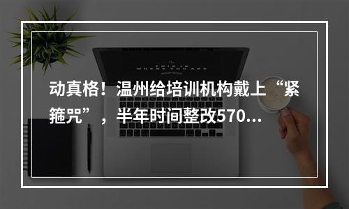 动真格！温州给培训机构戴上“紧箍咒”，半年时间整改570家！