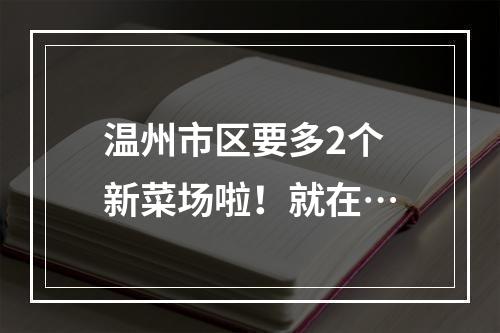 温州市区要多2个新菜场啦！就在…