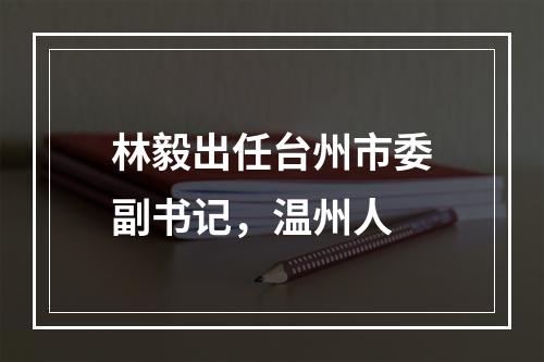 林毅出任台州市委副书记，温州人