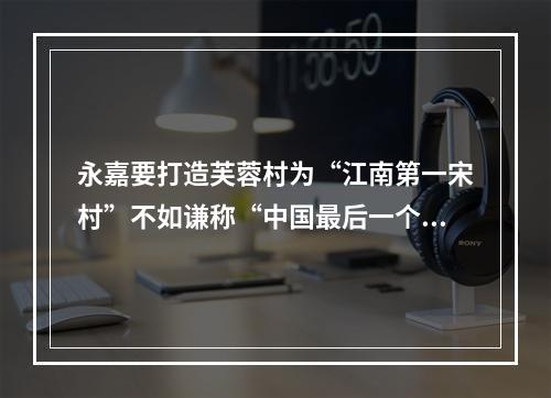 永嘉要打造芙蓉村为“江南第一宋村”不如谦称“中国最后一个宋村”