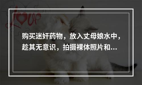 购买迷奸药物，放入丈母娘水中，趁其无意识，拍摄裸体照片和视频
