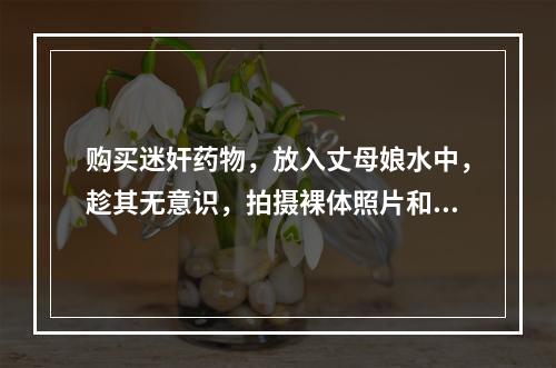 购买迷奸药物，放入丈母娘水中，趁其无意识，拍摄裸体照片和视频