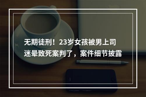 无期徒刑！23岁女孩被男上司迷晕致死案判了，案件细节披露