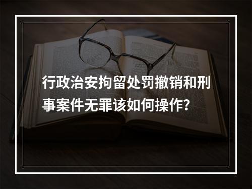 行政治安拘留处罚撤销和刑事案件无罪该如何操作？