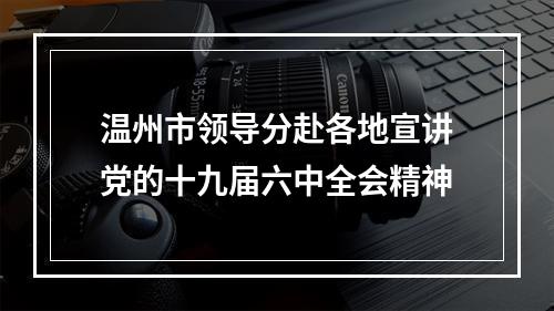 温州市领导分赴各地宣讲党的十九届六中全会精神