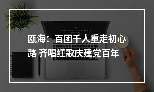 瓯海：百团千人重走初心路 齐唱红歌庆建党百年
