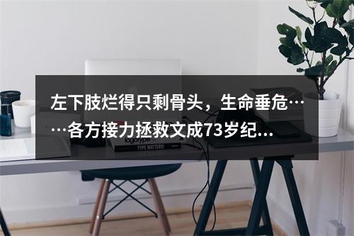 左下肢烂得只剩骨头，生命垂危……各方接力拯救文成73岁纪阿公